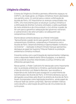 13
mattosfilho.com.br
Litigância climática
O tema da litigância climática permeou diferentes espaços na
COP27 e, de modo geral, os litígios climáticos foram abordados
nos painéis como: (i) central para a cobrar a efetivação do
Acordo de Paris; (ii) impulsionar os avanços conquistados nas
COPs; (iii) instrumento para se alcançar a justiça climática e
a efetivação de direitos humanos atrelados a sadia qualidade
do meio ambiente e do clima estável; e (iv) alinhar o poder da
lei com para a garantia e adequação dos governos nacionais
e subnacionais e do setor privado a se adequarem aos
compromisso climáticos.
Diante desse contexto destaca-se o Painel intitulado
“Aproveitando o poder da lei para garantir o alinhamento dos
compromissos climáticos, corporativos e financeiros com o
Acordo de Paris: Desenvolvimentos e Oportunidades no Brasil e
no Exterior” – realizado no Brazil Climate Hub que apresentou
destaque ao papel do Supremo Tribunal Federal na proteção
ambiental e climática no Brasil.
O evento contou com a participação de representantes indígenas,
como a deputada federal eleita Sônia Guajajara, e se dedicou
à discussão de assuntos relacionados à justiça climática sob
diferentes perspectivas.
Nesse painel, o Poder Judiciário foi destacado como importante
ator na proteção ambiental e climática, ganhando destaque
a fala do ministro Luís Roberto Barroso, que ressaltou a
importância do Judiciário para assegurar o cumprimento da
Constituição e do Acordo de Paris. O ministro destacou que as
obrigações assumidas pelo Brasil no âmbito do Acordo de Paris
foram incorporadas como legislação brasileira, sendo papel do
tribunal fazê-las serem cumpridas. Barroso também indicou
como desafio a valorização de políticas de circunstâncias de
curto prazo.
 
