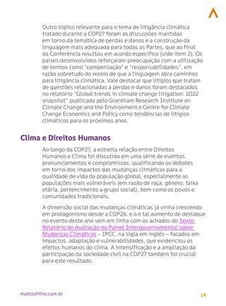 14
mattosfilho.com.br
Outro tópico relevante para o tema de litigância climática
tratado durante a COP27 foram as discussões mantidas
em torno da temática de perdas e danos e a construção da
linguagem mais adequada para todas as Partes, que ao final
da Conferência resultou em acordo específico (vide item 2). Os
países desenvolvidos reforçaram preocupação com a utilização
de termos como “compensação” e “responsabilidades”, em
razão sobretudo do receio de que a linguagem abra caminhos
para litigância climática. Vale destacar que litígios que tratam
de questões relacionadas a perdas e danos foram destacados
no relatório “Global trends in climate change litigation: 2022
snapshot” publicado pelo Grantham Research Institute on
Climate Change and the Environment e Centre for Climate
Change Economics and Policy como tendências de litígios
climáticos para os próximos anos.
Clima e Direitos Humanos
Ao longo da COP27, a estreita relação entre Direitos
Humanos e Clima foi discutida em uma série de eventos,
pronunciamentos e compromissos, qualificando os debates
em torno dos impactos das mudanças climáticas para a
qualidade de vida da população global, especialmente as
populações mais vulneráveis (em razão de raça, gênero, faixa
etária, pertencimento a grupo social), bem como os povos e
comunidades tradicionais.
A dimensão social das mudanças climáticas já vinha crescendo
em protagonismo desde a COP26, e o e tal aumento de destaque
no evento deste ano vem em linha com os achados do Sexto
Relatório de Avaliação do Painel Intergovernamental sobre
Mudanças Climáticas – IPCC, na sigla em inglês – focados em
impactos, adaptação e vulnerabilidades, que evidenciou os
efeitos humanos do clima. A intensificação e a ampliação da
participação da sociedade civil na COP27 também foi crucial
para este resultado.
 