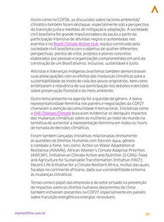 15
mattosfilho.com.br
Assim como na COP26, as discussões sobre racismo ambiental/
climático também foram destaque, especialmente sob a perspectiva
da transição justa e medidas de mitigação e adaptação. A sociedade
civil brasileira foi grande impulsionadora da pauta a partir da
participação intensiva de ativistas negros e quilombolas nos
eventos e no BrazilClimate Action Hub, espaço construído pela
sociedade civil brasileira com o objetivo de acolher diferentes
perspectivas, pontos devista, projetos e planos concretos
elaborados por pessoas e organizações comprometidas em prol da
construção de um Brasil diverso, inclusivo, sustentável e justo.
Ativistas e lideranças indígenas brasileiras também demonstraram
suas preocupações com os efeitos das mudanças climáticas para a
sustentabilidade do modo devida dos povos originários, bem como
enfatizaram a relevância de sua participação nos debates e decisões
sobre preservação florestal e do meio ambiente.
Outro tema presente na agenda foi a questão de gênero. A baixa
representatividade feminina nos painéis e negociações da COP27
chamaram a atenção da comunidade internacional. Iniciativas como
a SHE Changes Climate buscaram evidenciaros desiguais impactos
das mudanças climáticas sobre as mulheres ao redordo mundo na
tentativa de aumentar a representação feminina em todos os níveis
de tomada de decisões climáticas.
Foram também lançadas iniciativas relacionadas diretamente
às questões de Direitos Humanos com foco em água, gênero
e combate à fome, tais como: Action on Water Adaptation or
Resilience (AWARe), African Women’s Climate Adaptive Priorities
(AWCAP); Initiative on Climate Action and Nutrition (I-CAN); Food
and Agriculture for SustainableTransformation Initiative (FAST);
Decent Life Initiative for a Climate Resilient Africa, muitas das quais
focadas no continente africano, dada sua vulnerabilidade extrema
às mudanças climáticas.
Temas como o papel das empresas e do setor privado na prevenção
de impactos sobre os direitos humanos decorrentes do clima
também estiveram presentes na COP27, especialmente em painéis
sobre transição energética e energias renováveis.
 