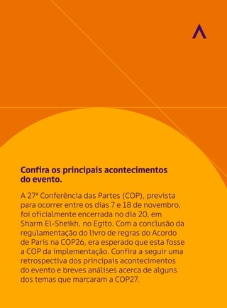 Confira os principais acontecimentos
do evento.
A 27ª Conferência das Partes (COP), prevista
para ocorrer entre os dias 7 e 18 de novembro,
foi oficialmente encerrada no dia 20, em
Sharm El-Sheikh, no Egito. Com a conclusão da
regulamentação do livro de regras do Acordo
de Paris na COP26, era esperado que esta fosse
a COP da implementação. Confira a seguir uma
retrospectiva dos principais acontecimentos
do evento e breves análises acerca de alguns
dos temas que marcaram a COP27.
 