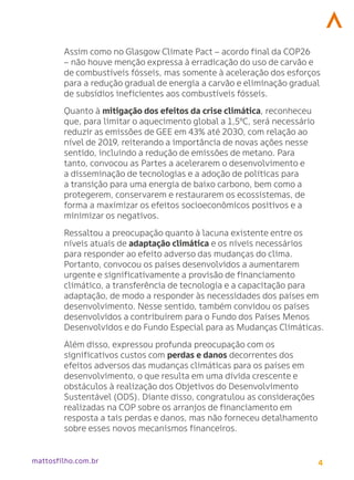 4
mattosfilho.com.br
Assim como no Glasgow Climate Pact – acordo final da COP26
– não houve menção expressa à erradicação do uso de carvão e
de combustíveis fósseis, mas somente à aceleração dos esforços
para a redução gradual de energia a carvão e eliminação gradual
de subsídios ineficientes aos combustíveis fósseis.
Quanto à mitigação dos efeitos da crise climática, reconheceu
que, para limitar o aquecimento global a 1,5ºC, será necessário
reduzir as emissões de GEE em 43% até 2030, com relação ao
nível de 2019, reiterando a importância de novas ações nesse
sentido, incluindo a redução de emissões de metano. Para
tanto, convocou as Partes a acelerarem o desenvolvimento e
a disseminação de tecnologias e a adoção de políticas para
a transição para uma energia de baixo carbono, bem como a
protegerem, conservarem e restaurarem os ecossistemas, de
forma a maximizar os efeitos socioeconômicos positivos e a
minimizar os negativos.
Ressaltou a preocupação quanto à lacuna existente entre os
níveis atuais de adaptação climática e os níveis necessários
para responder ao efeito adverso das mudanças do clima.
Portanto, convocou os países desenvolvidos a aumentarem
urgente e significativamente a provisão de financiamento
climático, a transferência de tecnologia e a capacitação para
adaptação, de modo a responder às necessidades dos países em
desenvolvimento. Nesse sentido, também convidou os países
desenvolvidos a contribuírem para o Fundo dos Países Menos
Desenvolvidos e do Fundo Especial para as Mudanças Climáticas.
Além disso, expressou profunda preocupação com os
significativos custos com perdas e danos decorrentes dos
efeitos adversos das mudanças climáticas para os países em
desenvolvimento, o que resulta em uma dívida crescente e
obstáculos à realização dos Objetivos do Desenvolvimento
Sustentável (ODS). Diante disso, congratulou as considerações
realizadas na COP sobre os arranjos de financiamento em
resposta a tais perdas e danos, mas não forneceu detalhamento
sobre esses novos mecanismos financeiros.
 