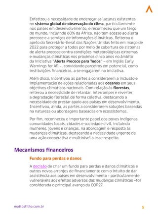 5
mattosfilho.com.br
Enfatizou a necessidade de endereçar as lacunas existentes
no sistema global de observação do clima, particularmente
nos países em desenvolvimento, e reconheceu que um terço
do mundo, incluindo 60% da África, não tem acesso ao alerta
precoce e a serviços de informações climáticas. Reiterou o
apelo do Secretário-Geral das Nações Unidas feito em março de
2022 para proteger a todos por meio de cobertura de sistemas
de alerta precoce contra condições meteorológicas extremas
e mudanças climáticas nos próximos cinco anos no âmbito
da iniciativa “Alerta Precoce para Todos” – em inglês Early
Warnings for All –, convidando parceiros em potencial, como
instituições financeiras, a se engajarem na iniciativa.
Além disso, incentivou as partes a considerarem a inclusão e
implementação de ações relacionadas aos oceanos em seus
objetivos climáticos nacionais. Com relação às florestas,
reiterou a necessidade de retardar, interromper e reverter
a degradação florestal de forma coletiva, destacando a
necessidade de prestar apoio aos países em desenvolvimento.
Incentivou, ainda, as partes a considerarem soluções baseadas
na natureza ou abordagens baseadas em ecossistemas.
Por fim, reconheceu o importante papel dos povos indígenas,
comunidades locais, cidades e sociedade civil, incluindo
mulheres, jovens e crianças, na abordagem e resposta às
mudanças climáticas, destacando a necessidade urgente de
uma ação cooperativa e multinível a esse respeito.
Mecanismos financeiros
Fundo para perdas e danos
A decisão de criar um fundo para perdas e danos climáticos e
outros novos arranjos de financiamento com o intuito de dar
assistência aos países em desenvolvimento - particularmente
vulneráveis aos efeitos adversos das mudanças climáticas –foi
considerada o principal avanço da COP27.
 