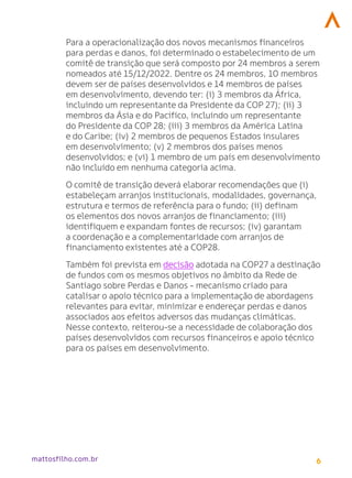 6
mattosfilho.com.br
Para a operacionalização dos novos mecanismos financeiros
para perdas e danos, foi determinado o estabelecimento de um
comitê de transição que será composto por 24 membros a serem
nomeados até 15/12/2022. Dentre os 24 membros, 10 membros
devem ser de países desenvolvidos e 14 membros de países
em desenvolvimento, devendo ter: (i) 3 membros da África,
incluindo um representante da Presidente da COP 27); (ii) 3
membros da Ásia e do Pacífico, incluindo um representante
do Presidente da COP 28; (iii) 3 membros da América Latina
e do Caribe; (iv) 2 membros de pequenos Estados insulares
em desenvolvimento; (v) 2 membros dos países menos
desenvolvidos; e (vi) 1 membro de um país em desenvolvimento
não incluído em nenhuma categoria acima.
O comitê de transição deverá elaborar recomendações que (i)
estabeleçam arranjos institucionais, modalidades, governança,
estrutura e termos de referência para o fundo; (ii) definam
os elementos dos novos arranjos de financiamento; (iii)
identifiquem e expandam fontes de recursos; (iv) garantam
a coordenação e a complementaridade com arranjos de
financiamento existentes até a COP28.
Também foi prevista em decisão adotada na COP27 a destinação
de fundos com os mesmos objetivos no âmbito da Rede de
Santiago sobre Perdas e Danos - mecanismo criado para
catalisar o apoio técnico para a implementação de abordagens
relevantes para evitar, minimizar e endereçar perdas e danos
associados aos efeitos adversos das mudanças climáticas.
Nesse contexto, reiterou-se a necessidade de colaboração dos
países desenvolvidos com recursos financeiros e apoio técnico
para os países em desenvolvimento.
 