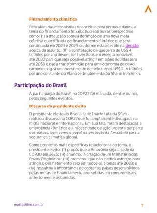 7
mattosfilho.com.br
Financiamento climático
Para além dos mecanismos financeiros para perdas e danos, o
tema do financiamento foi debatido sob outras perspectivas
como: (i) a discussão sobre a definição de uma nova meta
coletiva quantificada de financiamento climático que será
continuada em 2023 e 2024, conforme estabelecido na decisão
acerca do assunto; (ii) a constatação de que cerca de US$ 4
trilhões por ano devem ser investidos em energia renovável
até 2030 para que seja possível atingir emissões líquidas zero
até 2050 e que a transformação para uma economia de baixo
carbono exigirá um investimento de pelo menos US$ 4–6 trilhões
por ano constante do Plano de Implementação Sharm El-Sheikh.
Participação do Brasil
A participação do Brasil na COP27 foi marcada, dentre outros,
pelos seguintes eventos:
Discurso do presidente eleito
O presidente eleito do Brasil - Luiz Inácio Lula da Silva -
realizou discurso na COP27 que foi amplamente divulgado na
mídia nacional e internacional. Em sua fala, foram destacadas a
emergência climática e a necessidade de ação urgente por parte
dos países, bem como o papel da proteção da Amazônia para a
segurança climática global.
Como propostas mais específicas relacionadas ao tema, o
presidente eleito: (i) propôs que a Amazônia seja a sede da
COP30 em 2025; (ii) anunciou a criação de um Ministério dos
Povos Originários; (iii) prometeu que não medirá esforços para
atingir o desmatamento zero em todos os biomas até 2030; e
(iv) ressaltou a importância de cobrar os países desenvolvidos
pelas metas de financiamento prometidas em compromissos
anteriormente assumidos.
 