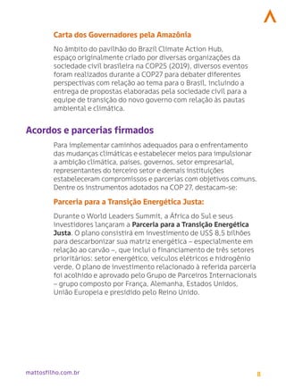 8
mattosfilho.com.br
Carta dos Governadores pela Amazônia
No âmbito do pavilhão do Brazil Climate Action Hub,
espaço originalmente criado por diversas organizações da
sociedade civil brasileira na COP25 (2019), diversos eventos
foram realizados durante a COP27 para debater diferentes
perspectivas com relação ao tema para o Brasil, incluindo a
entrega de propostas elaboradas pela sociedade civil para a
equipe de transição do novo governo com relação às pautas
ambiental e climática.
Acordos e parcerias firmados
Para implementar caminhos adequados para o enfrentamento
das mudanças climáticas e estabelecer meios para impulsionar
a ambição climática, países, governos, setor empresarial,
representantes do terceiro setor e demais instituições
estabeleceram compromissos e parcerias com objetivos comuns.
Dentre os instrumentos adotados na COP 27, destacam-se:
Parceria para a Transição Energética Justa:
Durante o World Leaders Summit, a África do Sul e seus
investidores lançaram a Parceria para a Transição Energética
Justa. O plano consistirá em investimento de US$ 8,5 bilhões
para descarbonizar sua matriz energética – especialmente em
relação ao carvão –, que inclui o financiamento de três setores
prioritários: setor energético, veículos elétricos e hidrogênio
verde. O plano de investimento relacionado à referida parceria
foi acolhido e aprovado pelo Grupo de Parceiros Internacionais
– grupo composto por França, Alemanha, Estados Unidos,
União Europeia e presidido pelo Reino Unido.
 