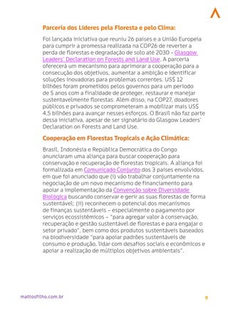 9
mattosfilho.com.br
Parceria dos Líderes pela Floresta e pelo Clima:
Foi lançada iniciativa que reuniu 26 países e a União Europeia
para cumprir a promessa realizada na COP26 de reverter a
perda de florestas e degradação de solo até 2030 - Glasgow
Leaders’ Declaration on Forests and Land Use. A parceria
oferecerá um mecanismo para aprimorar a cooperação para a
consecução dos objetivos, aumentar a ambição e identificar
soluções inovadoras para problemas correntes. US$ 12
bilhões foram prometidos pelos governos para um período
de 5 anos com a finalidade de proteger, restaurar e manejar
sustentavelmente florestas. Além disso, na COP27, doadores
públicos e privados se comprometeram a mobilizar mais US$
4,5 bilhões para avançar nesses esforços. O Brasil não faz parte
dessa iniciativa, apesar de ser signatário do Glasgow Leaders’
Declaration on Forests and Land Use.
Cooperação em Florestas Tropicais e Ação Climática:
Brasil, Indonésia e República Democrática do Congo
anunciaram uma aliança para buscar cooperação para
conservação e recuperação de florestas tropicais. A aliança foi
formalizada em Comunicado Conjunto dos 3 países envolvidos,
em que foi anunciado que (i) vão trabalhar conjuntamente na
negociação de um novo mecanismo de financiamento para
apoiar a implementação da Convenção sobre Diversidade
Biológica buscando conservar e gerir as suas florestas de forma
sustentável; (ii) reconhecem o potencial dos mecanismos
de finanças sustentáveis – especialmente o pagamento por
serviços ecossistêmicos – “para agregar valor à conservação,
recuperação e gestão sustentável de florestas e para engajar o
setor privado”, bem como dos produtos sustentáveis baseados
na biodiversidade “para apoiar padrões sustentáveis de
consumo e produção, lidar com desafios sociais e econômicos e
apoiar a realização de múltiplos objetivos ambientais”.
 