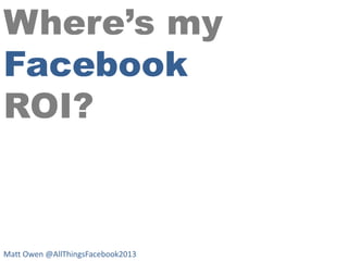Where’s my
Facebook
ROI?

Matt Owen @AllThingsFacebook2013

 