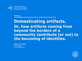Bozen, 15.11.2019
Alvise Mattozzi
amattozzi@unibz.it
Workshop
Local identities an their external sources: Communities in South Tyrol
Domesticating artifacts.
Or, how artifacts coming from
beyond the borders of a
community contribute (or not) to
the becoming of identities.
 