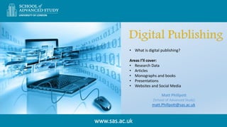 www.sas.ac.uk
Matt Phillpott
(School of Advanced Study)
matt.Phillpott@sas.ac.uk
• What is digital publishing?
Areas I’ll cover:
• Research Data
• Articles
• Monographs and books
• Presentations
• Websites and Social Media
 