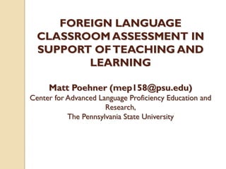FOREIGN LANGUAGE
CLASSROOM ASSESSMENT IN
SUPPORT OFTEACHING AND
LEARNING
Matt Poehner (mep158@psu.edu)
Center for Advanced Language Proficiency Education and
Research,
The Pennsylvania State University
 