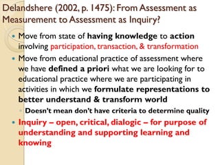 Delandshere (2002, p. 1475): From Assessment as
Measurement to Assessment as Inquiry?
 Move from state of having knowledge to action
involving participation, transaction, & transformation
 Move from educational practice of assessment where
we have defined a priori what we are looking for to
educational practice where we are participating in
activities in which we formulate representations to
better understand & transform world
◦ Doesn‟t mean don‟t have criteria to determine quality
 Inquiry – open, critical, dialogic – for purpose of
understanding and supporting learning and
knowing
 