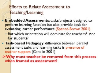 Efforts to Relate Assessment to
Teaching/Learning
 Embedded Assessments: tasks/projects designed to
perform learning function but also provide basis for
evaluating learner performance (Spence-Brown 2001)
◦ But which orientation will dominate for teachers? And
for students?
 Task-based Pedagogy: difference between parallel
assessment tasks and learning tasks is presence of
teacher support (Candlin 2001)
->Why must teacher be removed from this process
when framed as assessment?
 