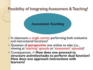 Possibility of Integrating Assessment &Teaching?
 In classroom, a single activity performing both evaluative
and instructional functions?
 Question of perspective one wishes to take (i.e.,
viewing as „teaching‟ episode or „assessment‟ episode)?
 Consequences -> How does one proceed to
structure activities/tasks to perform dual function?
How does one approach interactions with
learners?
Assessment-Teaching
 