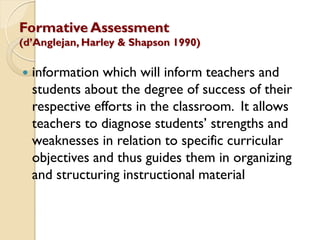 Formative Assessment
(d‟Anglejan, Harley & Shapson 1990)
 information which will inform teachers and
students about the degree of success of their
respective efforts in the classroom. It allows
teachers to diagnose students‟ strengths and
weaknesses in relation to specific curricular
objectives and thus guides them in organizing
and structuring instructional material
 