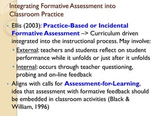 Integrating Formative Assessment into
Classroom Practice
• Ellis (2003): Practice-Based or Incidental
Formative Assessment –> Curriculum driven
integrated into the instructional process. May involve:
• External: teachers and students reflect on student
performance while it unfolds or just after it unfolds
• Internal: occurs through teacher questioning,
probing and on-line feedback
• Aligns with calls for Assessment-for-Learning,
idea that assessment with formative feedback should
be embedded in classroom activities (Black &
William, 1996)
 