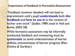 16
Importance of feedback in Formative Assessment
- “Feedback, however detailed, will not lead to
improvement until a pupil understands both the
feedback and how to use it in the context of
his/her own work” (Sadler, 1989; cited in Hall and
Burke, 2003: 58)
- While formative assessment may be informally
conducted, feedback and monitoring must be
systematic to avoid underestimates of learner
abilities, overestimates of learner progress (Rea-
Dickins & Gardner)
 