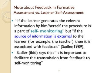 17
Note about Feedback in Formative
Assessment vs. Learner Self-Assessment
 “If the learner generates the relevant
information by him/herself, the procedure is
a part of self- monitoring” but “if the
source of information is external to the
learner (for example, the teacher), then it is
associated with feedback” (Sadler,1989).
 Sadler (ibid) says that “It is important to
facilitate the transmission from feedback to
self-monitoring”
 
