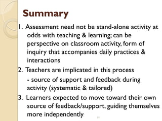 18
Summary
1. Assessment need not be stand-alone activity at
odds with teaching & learning; can be
perspective on classroom activity, form of
inquiry that accompanies daily practices &
interactions
2. Teachers are implicated in this process
- source of support and feedback during
activity (systematic & tailored)
3. Learners expected to move toward their own
source of feedback/support, guiding themselves
more independently
 