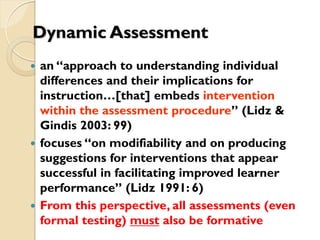 Dynamic Assessment
 an “approach to understanding individual
differences and their implications for
instruction…[that] embeds intervention
within the assessment procedure” (Lidz &
Gindis 2003: 99)
 focuses “on modifiability and on producing
suggestions for interventions that appear
successful in facilitating improved learner
performance” (Lidz 1991: 6)
 From this perspective, all assessments (even
formal testing) must also be formative
 