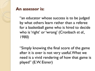 An assessor is:
“an educator whose success is to be judged
by what others learn rather than a referee
for a basketball game who is hired to decide
who is „right‟ or „wrong‟ (Cronbach et al.,
1980)
“Simply knowing the final score of the game
after it is over is not very useful.What we
need is a vivid rendering of how that game is
played” (E.W. Eisner)
 