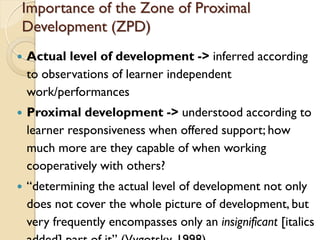 Importance of the Zone of Proximal
Development (ZPD)
 Actual level of development -> inferred according
to observations of learner independent
work/performances
 Proximal development -> understood according to
learner responsiveness when offered support; how
much more are they capable of when working
cooperatively with others?
 “determining the actual level of development not only
does not cover the whole picture of development, but
very frequently encompasses only an insignificant [italics
 