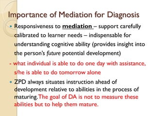 Importance of Mediation for Diagnosis
 Responsiveness to mediation – support carefully
calibrated to learner needs – indispensable for
understanding cognitive ability (provides insight into
the person‟s future potential development)
- what individual is able to do one day with assistance,
s/he is able to do tomorrow alone
 ZPD always situates instruction ahead of
development relative to abilities in the process of
maturing.The goal of DA is not to measure these
abilities but to help them mature.
 