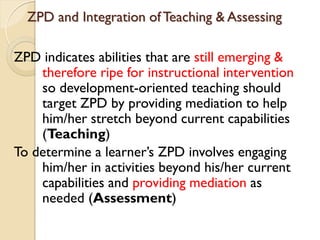 ZPD and Integration ofTeaching & Assessing
ZPD indicates abilities that are still emerging &
therefore ripe for instructional intervention
so development-oriented teaching should
target ZPD by providing mediation to help
him/her stretch beyond current capabilities
(Teaching)
To determine a learner‟s ZPD involves engaging
him/her in activities beyond his/her current
capabilities and providing mediation as
needed (Assessment)
 