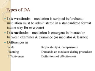 Types of DA
 Interventionist – mediation is scripted beforehand;
mediation must be administered in a standardized format
(same way for everyone)
 Interactionist – mediation is emergent in interaction
between examiner & examinee (or mediator & learner)
 Differences in
Scale Replicability & comparisons
Planning Demands on mediator during procedure
Effectiveness Definitions of effectiveness
 