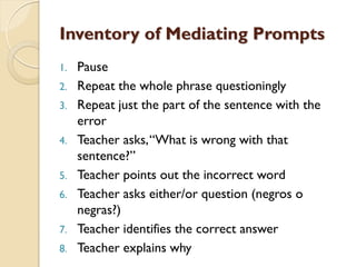 Inventory of Mediating Prompts
1. Pause
2. Repeat the whole phrase questioningly
3. Repeat just the part of the sentence with the
error
4. Teacher asks,“What is wrong with that
sentence?”
5. Teacher points out the incorrect word
6. Teacher asks either/or question (negros o
negras?)
7. Teacher identifies the correct answer
8. Teacher explains why
 