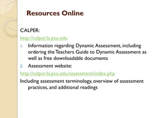 Resources Online
CALPER:
http://calper.la.psu.edu
1. Information regarding Dynamic Assessment, including
ordering the Teachers Guide to Dynamic Assessment as
well as free downloadable documents
2. Assessment website:
http://calper.la.psu.edu/assessment/index.php
Including assessment terminology, overview of assessment
practices, and additional readings
 