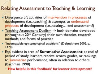 Relating Assessment to Teaching & Learning
 Divergence b/t activities of intervention in processes of
development (i.e., teaching) & attempts to understand
products of development (i.e., testing… and assessment?)
 Teaching-Assessment Dualism -> both domains developed
(throughout 20th Century) their own theories, research
methods, and forms of practice
 “Incompatible epistemological traditions” (Delandshere 2002, p.
1478)
 Esp. evident in area of Summative Assessment: at end of
period of study learners receive scores, grades, or rankings
to summarize performance, often in relation to others
(Bachman 1990)
◦ How helpful is this „feedback‟ for learner development?
 