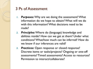 3 Ps of Assessment
1. Purposes:Why are we doing the assessment? What
information do we hope to obtain? What will we do
with this information? What decisions need to be
made?
2. Principles:Where do (language) knowledge and
abilities reside? How can we get at them? Under what
conditions?What/how much can be inferred? How do
we know if our inferences are valid?
3. Practices: Open response or closed response?
Discrete items or tasks/projects? Ongoing or one-off
assessments?Timed assessments? Access to resources?
Permission to interact/collaborate?
 