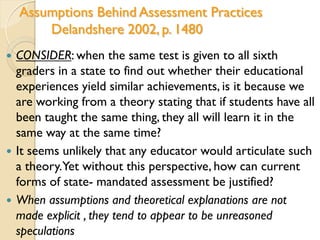 Assumptions Behind Assessment Practices
Delandshere 2002, p. 1480
 CONSIDER: when the same test is given to all sixth
graders in a state to find out whether their educational
experiences yield similar achievements, is it because we
are working from a theory stating that if students have all
been taught the same thing, they all will learn it in the
same way at the same time?
 It seems unlikely that any educator would articulate such
a theory.Yet without this perspective, how can current
forms of state- mandated assessment be justified?
 When assumptions and theoretical explanations are not
made explicit , they tend to appear to be unreasoned
speculations
 