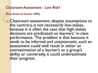 Classroom Assessment - Low Risk?
(Rea-Dickins & Gardner 2000)
 Classroom assessment, despite assumptions to
the contrary, is not necessarily low-stakes,
because it is often the case that high-stakes
decisions are predicated on learners‟ in-class
performance. The problem is that because it
tends to be informal and unsystematic, such an
assessment could well result in either an
overestimation of a learner‟s or a group‟s
ability or conversely, it could underestimate
their progress.
 