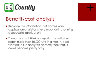 +
Benefit/cost analysis
 Knowing the information that comes from
application analytics is very important to running
a successful application.
 Though I do not think our application will ever
reach more than 10,000 runs in a month. If we
wanted to run analytics on more than that, it
could become pretty pricy.

 