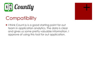 +
Compatibility
 I think Count.ly is a good starting point for out
team in application analytics. The data is clear
and gives us some pretty valuable information. I
approve of using this tool for out application.

 