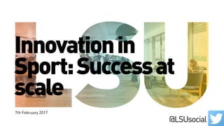 Innovationin
Sport:Successat
scale
7th February 2017
@LSUsocial
 