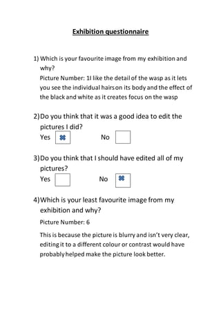 Exhibition questionnaire
1) Which is your favourite image from my exhibition and
why?
2)Do you think that it was a good idea to edit the
pictures I did?
Yes No
3)Do you think that I should have edited all of my
pictures?
Yes No
4)Which is your least favourite image from my
exhibition and why?
Picture Number: 1I like the detailof the wasp as it lets
you see the individual hairson its body and the effect of
the black and white as it creates focus on the wasp
______________________________________________
______________________________________________
Picture Number: 6
This is because the picture is blurry and isn’t very clear,
editing it to a different colour or contrast would have
probablyhelped make the picture look better.
______________________________________________
______________________________________________
 