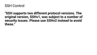 SSH Control
"SSH supports two different protocol versions. The
original version, SSHv1, was subject to a number of
security issues. Please use SSHv2 instead to avoid
these."
 