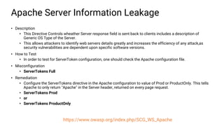 Apache Server Information Leakage
• Description
• This Directive Controls wheather Server response field is sent back to clients includes a description of
Generic OS Type of the Server.
• This allows attackers to identify web servers details greatly and increases the efficiency of any attack,as
security vulnerabilities are dependent upon specific software versions.
• How to Test
• In order to test for ServerToken configuration, one should check the Apache configuration file.
• Misconfiguration
• ServerTokens Full
• Remediation
• Configure the ServerTokens directive in the Apache configuration to value of Prod or ProductOnly. This tells
Apache to only return "Apache" in the Server header, returned on every page request.
• ServerTokens Prod
• or
• ServerTokens ProductOnly
https://www.owasp.org/index.php/SCG_WS_Apache
 