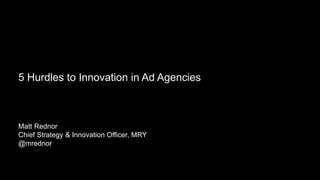 Making Brands Remarkable
5 Hurdles to Innovation in Ad Agencies
Matt Rednor
Chief Strategy & Innovation Officer, MRY
@mrednor
 