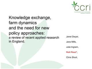 Knowledge exchange,
farm dynamics
and the need for new
policy approaches:
a review of recent applied research
in England.
Janet Dwyer,
Jane Mills,
Julie Ingram,
Matt Reed*,
Chris Short,
 
