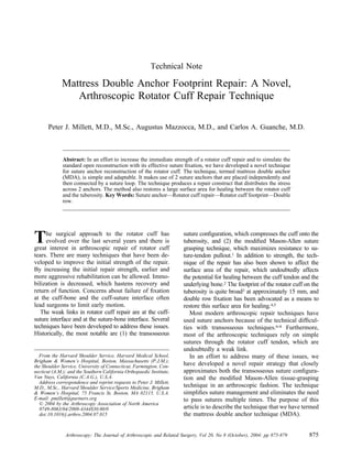 Technical Note

             Mattress Double Anchor Footprint Repair: A Novel,
                Arthroscopic Rotator Cuff Repair Technique

      Peter J. Millett, M.D., M.Sc., Augustus Mazzocca, M.D., and Carlos A. Guanche, M.D.



              Abstract: In an effort to increase the immediate strength of a rotator cuff repair and to simulate the
              standard open reconstruction with its effective suture ﬁxation, we have developed a novel technique
              for suture anchor reconstruction of the rotator cuff. The technique, termed mattress double anchor
              (MDA), is simple and adaptable. It makes use of 2 suture anchors that are placed independently and
              then connected by a suture loop. The technique produces a repair construct that distributes the stress
              across 2 anchors. The method also restores a large surface area for healing between the rotator cuff
              and the tuberosity. Key Words: Suture anchor—Rotator cuff repair—Rotator cuff footprint—Double
              row.




T    he surgical approach to the rotator cuff has
     evolved over the last several years and there is
great interest in arthroscopic repair of rotator cuff
                                                                      suture conﬁguration, which compresses the cuff onto the
                                                                      tuberosity, and (2) the modiﬁed Mason-Allen suture
                                                                      grasping technique, which maximizes resistance to su-
tears. There are many techniques that have been de-                   ture-tendon pullout.1 In addition to strength, the tech-
veloped to improve the initial strength of the repair.                nique of the repair has also been shown to affect the
By increasing the initial repair strength, earlier and                surface area of the repair, which undoubtedly affects
more aggressive rehabilitation can be allowed. Immo-                  the potential for healing between the cuff tendon and the
bilization is decreased, which hastens recovery and                   underlying bone.2 The footprint of the rotator cuff on the
return of function. Concerns about failure of ﬁxation                 tuberosity is quite broad3 at approximately 15 mm, and
at the cuff-bone and the cuff-suture interface often                  double row ﬁxation has been advocated as a means to
lead surgeons to limit early motion.                                  restore this surface area for healing.4,5
   The weak links in rotator cuff repair are at the cuff-                Most modern arthroscopic repair techniques have
suture interface and at the suture-bone interface. Several            used suture anchors because of the technical difﬁcul-
techniques have been developed to address these issues.               ties with transosseous techniques.6-8 Furthermore,
Historically, the most notable are (1) the transosseous               most of the arthroscopic techniques rely on simple
                                                                      sutures through the rotator cuff tendon, which are
                                                                      undoubtedly a weak link.
  From the Harvard Shoulder Service, Harvard Medical School,             In an effort to address many of these issues, we
Brigham & Women’s Hospital, Boston, Massachusetts (P.J.M.);
the Shoulder Service, University of Connecticut, Farmington, Con-     have developed a novel repair strategy that closely
necticut (A.M.); and the Southern California Orthopaedic Institute,   approximates both the transosseous suture conﬁgura-
Van Nuys, California (C.A.G.), U.S.A.                                 tion and the modiﬁed Mason-Allen tissue-grasping
  Address correspondence and reprint requests to Peter J. Millett,
M.D., M.Sc., Harvard Shoulder Service/Sports Medicine, Brigham        technique in an arthroscopic fashion. The technique
& Women’s Hospital, 75 Francis St, Boston, MA 02115, U.S.A.           simpliﬁes suture management and eliminates the need
E-mail: pmillett@partners.org                                         to pass sutures multiple times. The purpose of this
   © 2004 by the Arthroscopy Association of North America
   0749-8063/04/2008-4344$30.00/0                                     article is to describe the technique that we have termed
   doi:10.1016/j.arthro.2004.07.015                                   the mattress double anchor technique (MDA).


               Arthroscopy: The Journal of Arthroscopic and Related Surgery, Vol 20, No 8 (October), 2004: pp 875-879      875
 