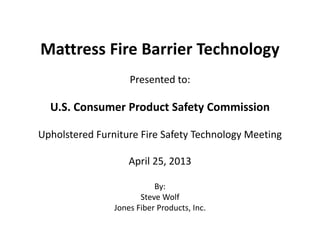 Mattress Fire Barrier Technology
Presented to:
U.S. Consumer Product Safety Commission
Upholstered Furniture Fire Safety Technology Meeting
April 25, 2013
By:
Steve Wolf
Jones Fiber Products, Inc.
 