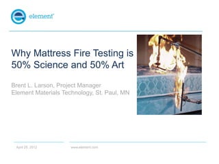 Why Mattress Fire Testing is
50% Science and 50% Art
Brent L. Larson, Project Manager
Element Materials Technology, St. Paul, MN




 April 25, 2012      www.element.com
 