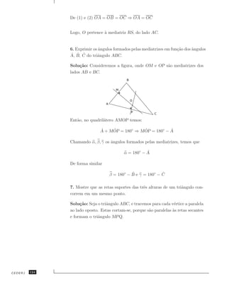 De (1) e (2) OA = OB = OC ⇒ OA = OC


               Logo, O pertence ` mediatriz RS, do lado AC.
                                a


               6. Exprimir os angulos formados pelas mediatrizes em fun¸˜o dos angulos
                              ˆ                                        ca      ˆ
               ˆ ˆ ˆ
               A, B, C do triˆngulo ABC.
                             a

               Solu¸˜o: Consideremos a ﬁgura, onde OM e OP s˜o mediatrizes dos
                    ca                                      a
               lados AB e BC.




               Ent˜o, no quadril´tero AMOP temos:
                  a             a

                               ˆ    ˆ            ˆ           ˆ
                               A + MOP = 180◦ ⇒ MOP = 180◦ − A

               Chamando α, β, γ os ˆngulos formados pelas mediatrizes, temos que
                                   a

                                                      ˆ
                                           α = 180◦ − A

               De forma similar

                                              ˆ              ˆ
                                   β = 180◦ − B e γ = 180◦ − C

               7. Mostre que as retas suportes das trˆs alturas de um triˆngulo con-
                                                     e                   a
               correm em um mesmo ponto.

               Solu¸˜o: Seja o triˆngulo ABC, e tracemos para cada v´rtice a paralela
                    ca            a                                   e
               ao lado oposto. Estas cortam-se, porque s˜o paralelas as retas secantes
                                                        a            `
               e formam o triˆngulo MPQ.
                             a




CEDERJ   124
 