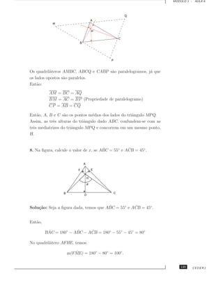 MODULO 1 - AULA 6




Os quadril´teros AMBC, ABCQ e CABP s˜o paralelogramos, j´ que
           a                        a                   a
os lados opostos s˜o paralelos.
                  a
Ent˜o:
    a

          AM = BC = AQ
          BM = AC = BP (Propriedade de paralelogramo)
          CP = AB = CQ

Ent˜o, A, B e C s˜o os pontos m´dios dos lados do triˆngulo MPQ.
    a             a              e                   a
Assim, as trˆs alturas do triˆngulo dado ABC, confundem-se com as
            e                a
trˆs mediatrizes do triˆngulo MPQ e concorrem em um mesmo ponto,
  e                    a
H.


                                       ˆ           ˆ
8. Na ﬁgura, calcule o valor de x, se ABC = 55◦ e ACB = 45◦ .




                                       ˆ           ˆ
Solu¸˜o: Seja a ﬁgura dada, temos que ABC = 55◦ e ACB = 45◦ .
    ca


Ent˜o,
   a

          ˆ            ˆ     ˆ
         BAC = 180◦ − ABC − ACB = 180◦ − 55◦ − 45◦ = 80◦

No quadril´tero AFHE, temos:
          a

                      ˆ
                   m(FME) = 180◦ − 80◦ = 100◦ .


                                                                        125   CEDERJ
 