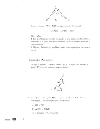 ˆ        ˆ     ˆ
                 Como os angulos BHC e FHE s˜o opostos pelo v´rtice ent˜o:
                                            a                e         a

                                           ˆ        ˆ
                                    x = m(BMC) = m(FHE) = 100◦

                 Observa¸˜es:
                         co
                 1) Em um triˆngulo is´sceles os quatro pontos not´veis est˜o sobre a
                              a        o                           a         a
                 mesma reta, j´ que a mediatriz, mediana, altura e bissetriz relativas a
                              a                                                        `
                 base coincidem.
                 2) No caso do triˆngulo equil´tero, esses quatro pontos se reduzem a
                                  a           a
                 um s´.
                      o




               Exerc´
                    ıcios Propostos
               1. Na ﬁgura, o ponto D ´ m´dio do lado AB, e DE ´ paralelo ao lado BC.
                                      e e                      e
                  Sendo AC = 60 cm, calcule a medida de GE.




               2. Considere um triˆngulo ABC tal que as medianas BD e CE, que se
                                  a
                  cortam em G, sejam congruentes. Mostre que:

                   a) BG = CG
                   b) ∆CGD = ∆BGE
                   c) o triˆngulo ABC ´ is´sceles.
                           a          e o


CEDERJ   126
 