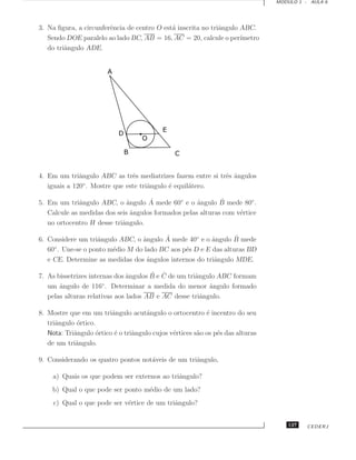MODULO 1 - AULA 6




3. Na ﬁgura, a circunferˆncia de centro O est´ inscrita no triˆngulo ABC.
                        e                    a                a
   Sendo DOE paralelo ao lado BC, AB = 16, AC = 20, calcule o per´   ımetro
   do triˆngulo ADE.
         a




4. Em um triˆngulo ABC as trˆs mediatrizes fazem entre si trˆs ˆngulos
              a                e                            e a
   iguais a 120 . Mostre que este triˆngulo ´ equil´tero.
                ◦
                                     a      e      a

              a               ˆ      ˆ               a       ˆ
5. Em um triˆngulo ABC, o angulo A mede 60◦ e o ˆngulo B mede 80◦ .
   Calcule as medidas dos seis ˆngulos formados pelas alturas com v´rtice
                               a                                   e
   no ortocentro H desse triˆngulo.
                            a

                    a             a       ˆ              a       ˆ
6. Considere um triˆngulo ABC, o ˆngulo A mede 40◦ e o ˆngulo B mede
   60◦ . Une-se o ponto m´dio M do lado BC aos p´s D e E das alturas BD
                         e                      e
   e CE. Determine as medidas dos angulos internos do triˆngulo MDE.
                                    ˆ                     a

                               ˆ       ˆ ˆ
7. As bissetrizes internas dos angulos B e C de um triˆngulo ABC formam
                                                      a
   um ˆngulo de 116◦ . Determinar a medida do menor angulo formado
       a                                                  ˆ
   pelas alturas relativas aos lados AB e AC desse triˆngulo.
                                                        a

8. Mostre que em um triˆngulo acutˆngulo o ortocentro ´ incentro do seu
                         a            a                    e
   triˆngulo ortico.
      a      ´
   Nota: Triˆngulo ortico ´ o triˆngulo cujos v´rtices s˜o os p´s das alturas
            a       ´     e      a             e        a      e
   de um triˆngulo.
            a

9. Considerando os quatro pontos not´veis de um triˆngulo,
                                    a              a

     a) Quais os que podem ser externos ao triˆngulo?
                                              a
    b) Qual o que pode ser ponto m´dio de um lado?
                                  e
     c) Qual o que pode ser v´rtice de um triˆngulo?
                             e               a


                                                                                    127   CEDERJ
 