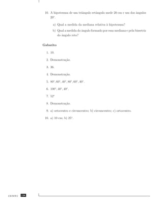 10. A hipotenusa de um triˆngulo retˆngulo mede 20 cm e um dos angulos
                                          a         a                          ˆ
                    20◦ .

                       a) Qual a medida da mediana relativa a hipotenusa?
                                                            `
                       b) Qual a medida do angulo formado por essa mediana e pela bissetriz
                                           ˆ
                          do angulo reto?
                             ˆ


               Gabarito

                 1. 10.

                 2. Demonstra¸˜o.
                             ca

                 3. 36.

                 4. Demonstra¸˜o.
                             ca

                 5. 80◦ , 60◦ , 40◦ , 80◦, 60◦ , 40◦ .

                 6. 100◦ , 40◦ , 40◦.

                 7. 52◦

                 8. Demonstra¸˜o.
                             ca

                 9. a) ortocentro e circuncentro; b) circuncentro; c) ortocentro.

                10. a) 10 cm; b) 25◦ .




CEDERJ   128
 